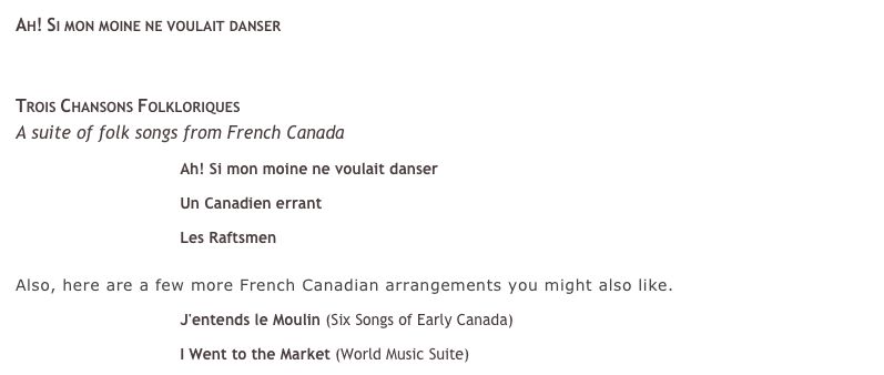 Ah! Si mon moine ne voulait danser &#10;￼&#10;&#10;If you like J’entends le Moulin, you will love Ah! Si mon Moine! NPR’s From the Top recently broadcasted The San Francisco’s Girl Choir rendition of this song as a finale to their program, to everyone’s delight. It is another spirited French Canadian tune that is loved by audiences and choirs alike. &#10;&#10; See it on Youtube!&#10;&#10;Trois Chansons Folkloriques &#10;A suite of folk songs from French Canada&#10;￼ Ah! Si mon moine ne voulait danser&#10;￼ Un Canadien errant &#10;￼ Les Raftsmen &#10;&#10;Also, here are a few more French Canadian arrangements you might also like. &#10;￼ J'entends le Moulin (Six Songs of Early Canada)&#10;￼ I Went to the Market (World Music Suite)