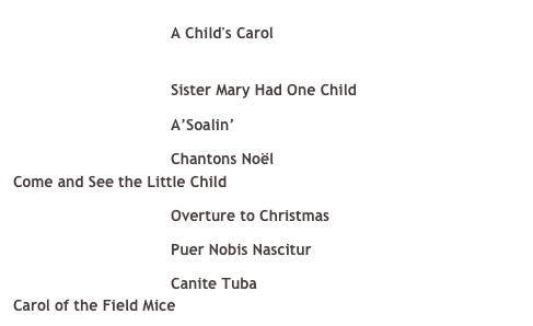 ￼ A Child's Carol &#10;For more information about A Child’s Carol, click here &#10;￼ Sister Mary Had One Child&#10;￼ A’Soalin’&#10;￼ Chantons Noël &#10;Come and See the Little Child &#10;￼ Overture to Christmas &#10;￼ Puer Nobis Nascitur &#10;￼ Canite Tuba &#10;Carol of the Field Mice 